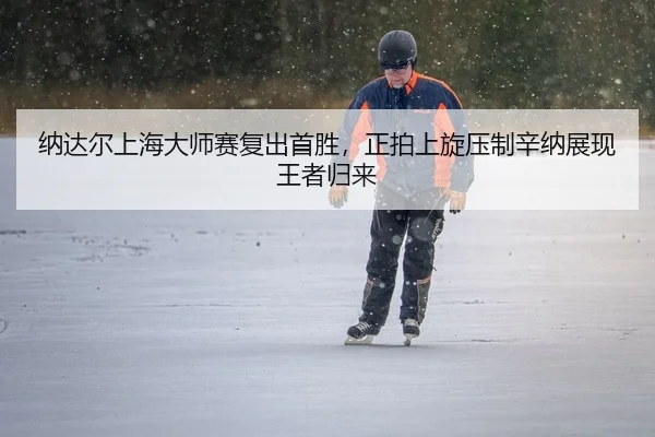 纳达尔上海大师赛复出首胜，正拍上旋压制辛纳展现王者归来